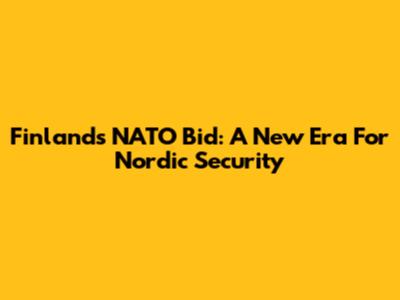 Finland's NATO Bid: A New Era For Nordic Security
