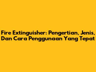 Fire Extinguisher: Pengertian, Jenis, Dan Cara Penggunaan Yang Tepat