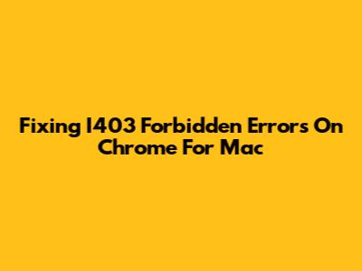 Fixing I403 Forbidden Errors On Chrome For Mac