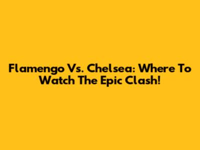 Flamengo Vs. Chelsea: Where To Watch The Epic Clash!