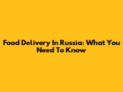 Food Delivery In Russia: What You Need To Know