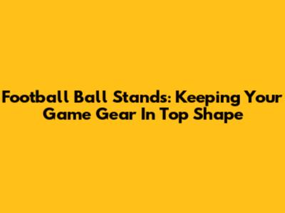 Football Ball Stands: Keeping Your Game Gear In Top Shape