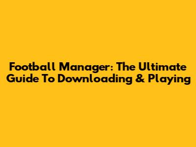 Football Manager: The Ultimate Guide To Downloading & Playing