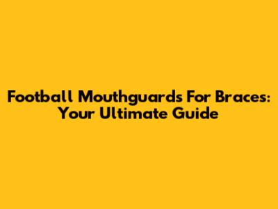 Football Mouthguards For Braces: Your Ultimate Guide