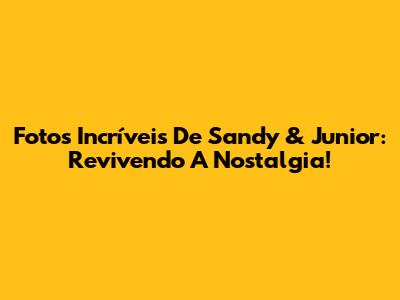Fotos Incríveis De Sandy & Junior: Revivendo A Nostalgia!