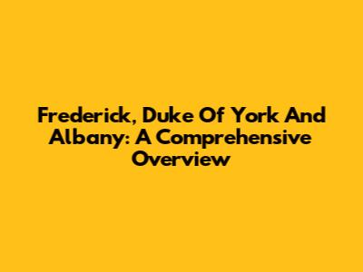 Frederick, Duke Of York And Albany: A Comprehensive Overview