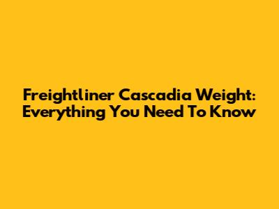 Freightliner Cascadia Weight: Everything You Need To Know