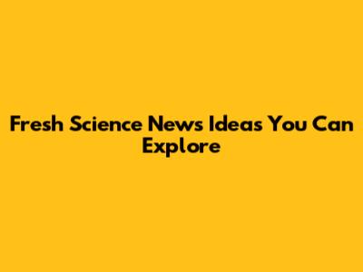 Fresh Science News Ideas You Can Explore