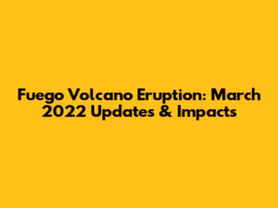 Fuego Volcano Eruption: March 2022 Updates & Impacts