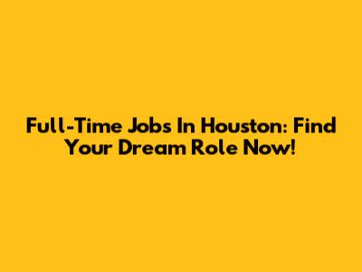 Full-Time Jobs In Houston: Find Your Dream Role Now!