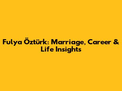 Fulya Öztürk: Marriage, Career & Life Insights