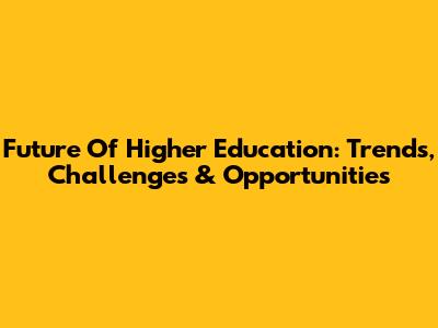 Future Of Higher Education: Trends, Challenges & Opportunities