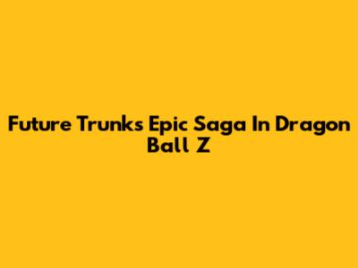 Future Trunks' Epic Saga In Dragon Ball Z