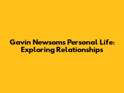 Gavin Newsom's Personal Life: Exploring Relationships