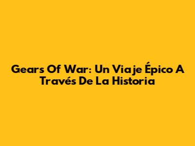 Gears Of War: Un Viaje Épico A Través De La Historia