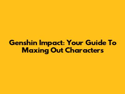 Genshin Impact: Your Guide To Maxing Out Characters