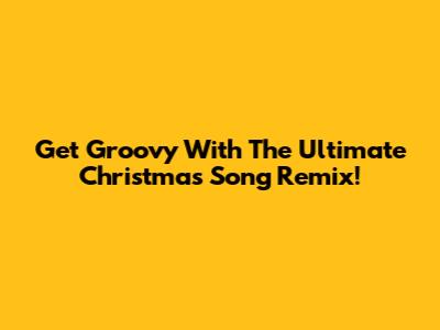 Get Groovy With The Ultimate Christmas Song Remix!