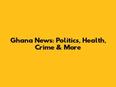 Ghana News: Politics, Health, Crime & More