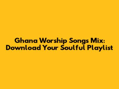 Ghana Worship Songs Mix: Download Your Soulful Playlist