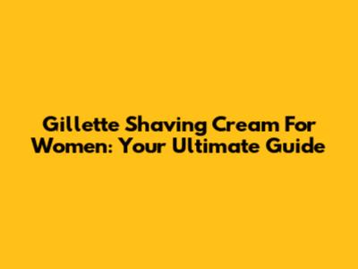 Gillette Shaving Cream For Women: Your Ultimate Guide