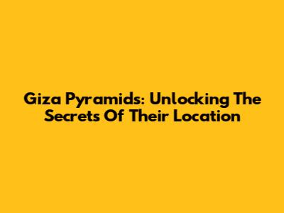 Giza Pyramids: Unlocking The Secrets Of Their Location