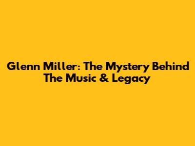 Glenn Miller: The Mystery Behind The Music & Legacy