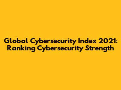 Global Cybersecurity Index 2021: Ranking Cybersecurity Strength