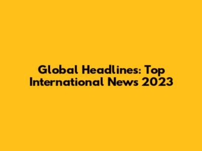 Global Headlines: Top International News 2023