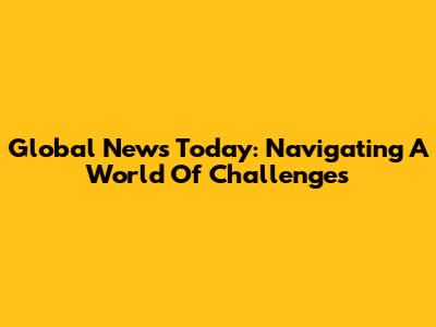 Global News Today: Navigating A World Of Challenges