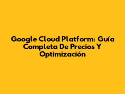 Google Cloud Platform: Guía Completa De Precios Y Optimización