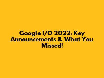 Google I/O 2022: Key Announcements & What You Missed!