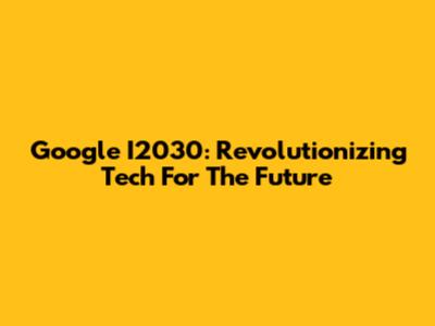 Google I2030: Revolutionizing Tech For The Future