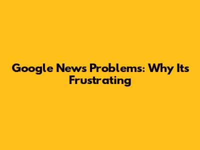 Google News Problems: Why It's Frustrating
