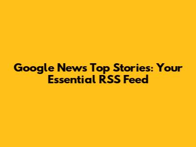 Google News Top Stories: Your Essential RSS Feed