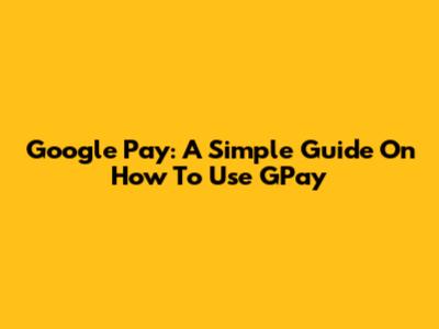 Google Pay: A Simple Guide On How To Use GPay