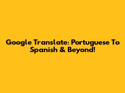 Google Translate: Portuguese To Spanish & Beyond!