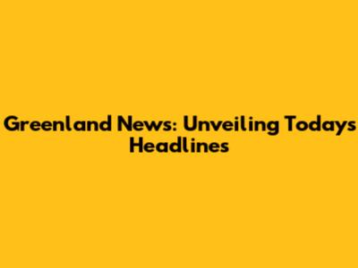 Greenland News: Unveiling Today's Headlines