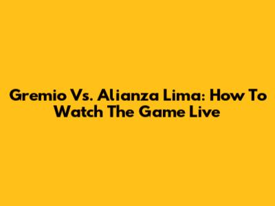 Gremio Vs. Alianza Lima: How To Watch The Game Live