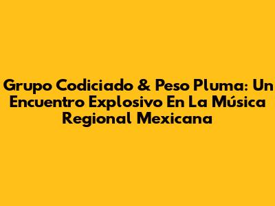 Grupo Codiciado & Peso Pluma: Un Encuentro Explosivo En La Música Regional Mexicana