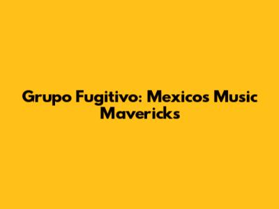 Grupo Fugitivo: Mexico's Music Mavericks