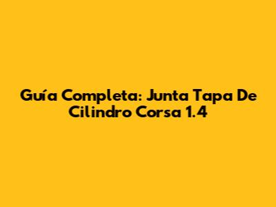 Guía Completa: Junta Tapa De Cilindro Corsa 1.4
