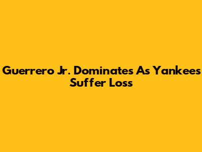 Guerrero Jr. Dominates As Yankees Suffer Loss