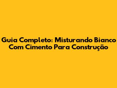 Guia Completo: Misturando Bianco Com Cimento Para Construção
