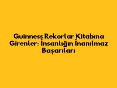 Guinness Rekorlar Kitabı'na Girenler: İnsanlığın İnanılmaz Başarıları