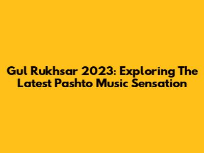 Gul Rukhsar 2023: Exploring The Latest Pashto Music Sensation