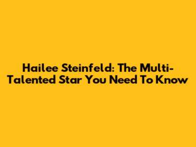 Hailee Steinfeld: The Multi-Talented Star You Need To Know