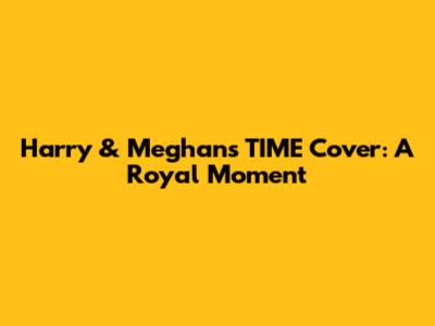 Harry & Meghan's TIME Cover: A Royal Moment