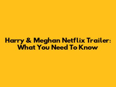 Harry & Meghan Netflix Trailer: What You Need To Know