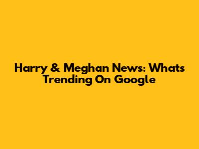 Harry & Meghan News: What's Trending On Google