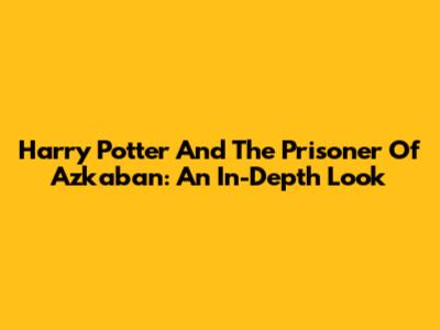 Harry Potter And The Prisoner Of Azkaban: An In-Depth Look